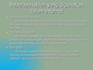 Beberapa istilah yang digunakan dalam internet World Wide Web (www) Merupakan kumpulan web server dari seluruh dunia yang berfungsi menyediakan data dan informasi untuk digunakan bersama. Web site(situs web) Merupakan tempat penyimpanan data dan informasi dengan berdasarkan topik tertentu.Diumpamakan situs web ini adalah sebuah buku yang berisi topik tertentu. Web page  Merupakan sebuah halaman khusus dari situs web tertentu.Diumpamakan halaman web ini adalah sebuah halaman  khusus darisitus web tertentu 