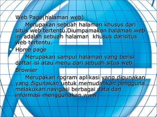 Web Page(halaman web)  Merupakan sebuah halaman khusus dari situs web tertentu.Diumpamakan halaman web ini adalah sebuah halaman  khusus darisitus web tertentu. Home page  Merupakan sampul halaman yang berisi daftar isi atau menu dari sebuah situs web. Browser Merupakan rogram aplikasi yang digunakan yang digunakan untuk memudahkan pengguna melakukan navigasi berbagai data dan informasi menggunakan www. 