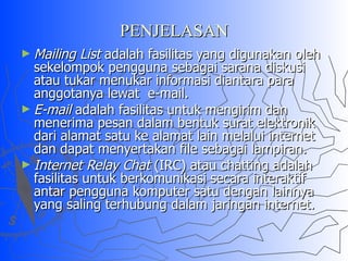 PENJELASAN Mailing List  adalah fasilitas yang digunakan oleh sekelompok pengguna sebagai sarana diskusi atau tukar menukar informasi diantara para anggotanya lewat  e-mail. E-mail  adalah fasilitas untuk mengirim dan menerima pesan dalam bentuk surat elektronik dari alamat satu ke alamat lain melalui internet dan dapat menyertakan file sebagai lampiran. Internet Relay Chat  (IRC) atau chatting adalah fasilitas untuk berkomunikasi secara interaktif antar pengguna komputer satu dengan lainnya yang saling terhubung dalam jaringan internet. 