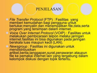 PENJELASAN File Transfer Protocol  (FTP) : Fasilitas  yang memberi kemudahan bagi pengguna untuk bertukar,menyalin dan menempatkan file,data,serta program yang tersimpan dalam internet. Voice Over Internet Protocol  (VOIP) : Fasilitas untuk melakukan pembicaraan telpon melalui jaringan internet.fasilitas ini bisa digunakan pada jaringan berskala luas maupun kecil (LAN). Newsgroup :  Fasilitas ini digunakan untuk mendistribusikan artikel,berita,tanggapan,surat,penawaran ataupun file ke pemakai internet lain yang tergabung dalam kelompok diskusi dengan topik tertentu. 
