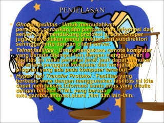 PENJELASAN Ghoper fasilitas :  Untuk memudahkan pencarian,penarikan,dan pengambilan informasi dari server yang mendukung protokol ghoper.Ghoper juga menyediakan menu direktori dari subdirektori sehingga mirip dengan client server. Telnet fasilitas  : Untuk mengakses remote komputer yang berada ditempat lain.dengan menggunakan fasilitas ini maka pemakai jarak jauh dapat menukar file antara pengguna komputer dan menjalankan program yang ada pada komputer tersebut. Hyper Text Transfer Protokol :  Fasilitas yang berbasis www dengan menggunakan fasilitas ini kita dapat mengakses informasi suatu situs yang ditulis dengan bahasa HTML yang berupa teks,gambar,animasi,suara ,film dan lain-lain. 