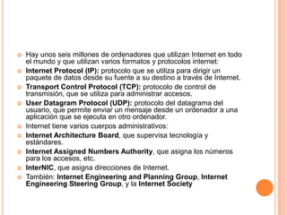 Hay unos seis millones de ordenadores que utilizan Internet en todo el mundo y que utilizan varios formatos y protocolos internet:Internet Protocol (IP): protocolo que se utiliza para dirigir un paquete de datos desde su fuente a su destino a través de Internet.Transport Control Protocol (TCP): protocolo de control de transmisión, que se utiliza para administrar accesos.UserDatagramProtocol (UDP): protocolo del datagrama del usuario, que permite enviar un mensaje desde un ordenador a una aplicación que se ejecuta en otro ordenador.Internet tiene varios cuerpos administrativos:Internet ArchitectureBoard, que supervisa tecnología y estándares.Internet AssignedNumbersAuthority, que asigna los números para los accesos, etc.InterNIC, que asigna direcciones de Internet.También: Internet Engineering and PlanningGroup, Internet EngineeringSteeringGroup, y la Internet Society