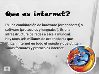 Es una combinación de hardware (ordenadores) y software (protocolos y lenguajes ). Es una infraestructura de redes a escala mundial.Hay unos seis millones de ordenadores que utilizan Internet en todo el mundo y que utilizan varios formatos y protocolos internet.Que es internet?