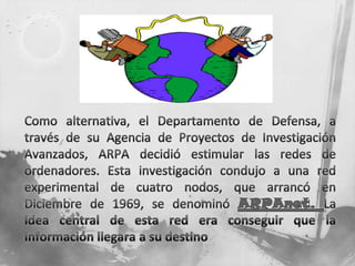 Como alternativa, el Departamento de Defensa, a través de su Agencia de Proyectos de Investigación Avanzados, ARPA decidió estimular las redes de ordenadores. Esta investigación condujo a una red experimental de cuatro nodos, que arrancó en Diciembre de 1969, se denominó ARPAnet. La idea central de esta red era conseguir que la información llegara a su destino