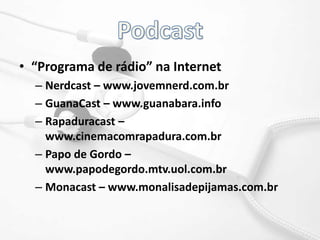 Podcast“Programa de rádio” na InternetNerdcast – www.jovemnerd.com.brGuanaCast – www.guanabara.info	Rapaduracast – www.cinemacomrapadura.com.brPapo de Gordo – www.papodegordo.mtv.uol.com.brMonacast – www.monalisadepijamas.com.br