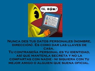 Nunca des tus datos personales (nombre, dirección). Es como dar las llaves de casa.  Tu contraseña personal es tu identidad, así que mantenla secreta y no la compartas con nadie - ni siquiera con tu mejor amigo o alguien que suena oficial .  