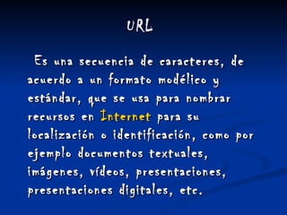 URL  Es una secuencia de caracteres, de acuerdo a un formato modélico y estándar, que se usa para nombrar recursos en  Internet  para su localización o identificación, como por ejemplo documentos textuales, imágenes, vídeos, presentaciones, presentaciones digitales, etc.     