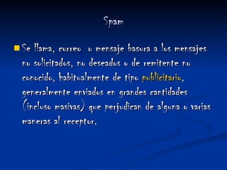   Spam   Se llama, correo  o mensaje basura a los mensajes no solicitados, no deseados o de remitente no conocido, habitualmente de tipo  publicitario , generalmente enviados en grandes cantidades (incluso masivas) que perjudican de alguna o varias maneras al receptor. 