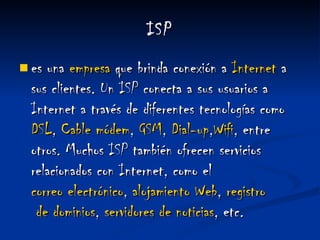 ISP es una  empresa  que brinda conexión a  Internet  a sus clientes. Un ISP conecta a sus usuarios a Internet a través de diferentes tecnologías como  DSL ,  Cable  módem ,  GSM ,  Dial - up , Wifi , entre otros. Muchos ISP también ofrecen servicios relacionados con Internet, como el  correo electrónico ,  alojamiento  Web ,  registro  de dominios ,  servidores  de noticias , etc. 