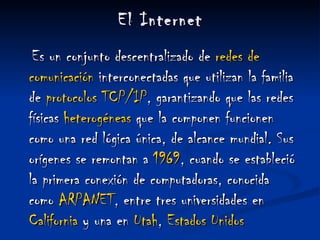 El Internet Es un conjunto descentralizado de  redes de  comunicación  interconectadas que utilizan la familia de  protocolos   TCP /IP , garantizando que las redes físicas  heterogéneas  que la componen funcionen como una red lógica única, de alcance mundial. Sus orígenes se remontan a  1969 , cuando se estableció la primera conexión de computadoras, conocida como  ARPANET , entre tres universidades en  California  y una en  Utah ,  Estados  Unidos   