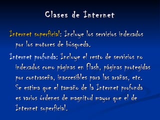 Clases de Internet Internet superficial : Incluye los servicios indexados por los motores de búsqueda. Internet profunda : Incluye el resto de servicios no indexados como páginas en Flash, páginas protegidas por contraseña, inaccesibles para las arañas, etc. Se estima que el tamaño de la Internet profunda es varios órdenes de magnitud mayor que el de Internet superficial. 