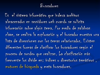 Buscadores Es  el sistema informático que indexa archivos almacenados en servidores web cuando se solicita información sobre algún tema. Por medio de palabras clave, se realiza la exploración y el buscador muestra una lista de direcciones con los temas relacionados. Existen diferentes formas de clasificar los buscadores según el proceso de sondeo que realizan. La clasificación más frecuente los divide en: índices o directorios temáticos , motores de  búsqueda  y meta buscadores.  