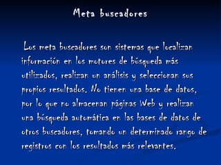 Meta buscadores Los meta buscadores son sistemas que localizan información en los motores de búsqueda más utilizados, realizan un análisis y seleccionan sus propios resultados. No tienen una base de datos, por lo que no almacenan páginas Web y realizan una búsqueda automática en las bases de datos de otros buscadores, tomando un determinado rango de registros con los resultados más relevantes. 