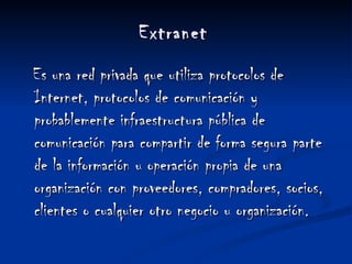   Extranet    Es una red privada que utiliza protocolos de Internet, protocolos de comunicación y probablemente infraestructura pública de comunicación para compartir de forma segura parte de la información u operación propia de una organización con proveedores, compradores, socios, clientes o cualquier otro negocio u organización. 