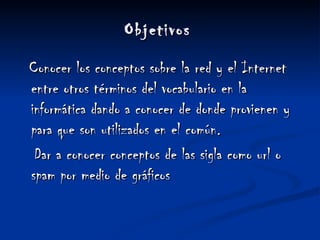 Objetivos   Conocer los conceptos sobre la red y el Internet entre otros términos del vocabulario en la informática dando a conocer de donde provienen y para que son utilizados en el común.   Dar a conocer conceptos de las sigla como url o spam por medio de gráficos 