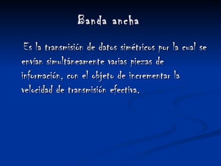 Banda ancha   Es la transmisión de datos simétricos por la cual se envían simultáneamente varias piezas de información, con el objeto de incrementar la velocidad de transmisión efectiva. 