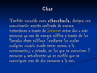   Chat    T ambién conocido como  cibercharla , designa una comunicación escrita realizada de manera instantánea a través de  Internet  entre dos o más personas ya sea de manera pública a través de los llamados chats públicos (mediante los cuales cualquier usuario puede tener acceso a la conversación) o privada, en los que se comunican 2 personas y actualmente ya es posible que se comuniquen mas de dos personas a la vez. 