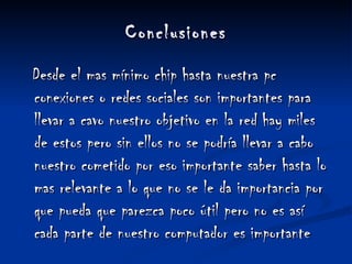 Conclusiones Desde el mas mínimo chip hasta nuestra pc conexiones o redes sociales son importantes para llevar a cavo nuestro objetivo en la red hay miles de estos pero sin ellos no se podría llevar a cabo nuestro cometido por eso importante saber hasta lo mas relevante a lo que no se le da importancia por que pueda que parezca poco útil pero no es así cada parte de nuestro computador es importante 