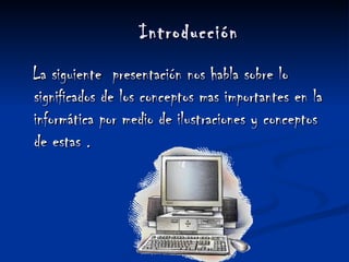 Introducción   La siguiente  presentación nos habla sobre lo significados de los conceptos mas importantes en la informática por medio de ilustraciones y conceptos de estas . 