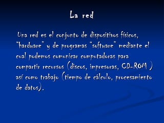 La red Una red es el conjunto de dispositivos físicos, “hardware” y de programas “software” mediante el cual podemos comunicar computadoras para compartir recursos (discos, impresoras, CD-ROM ) así como trabajo (tiempo de cálculo, procesamiento de datos). 