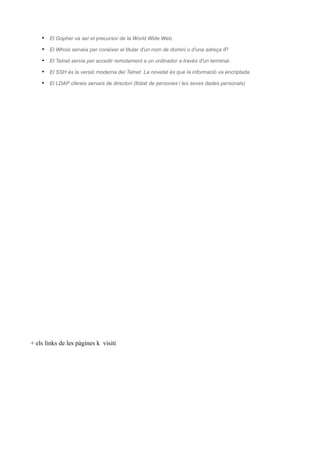 • El Gopher va ser el precursor de la World Wide Web.
    • El Whois serveix per conèixer el titular d'un nom de domini o d'una adreça IP.
    • El Telnet servia per accedir remotament a un ordinador a través d'un terminal.
    • El SSH és la versió moderna del Telnet. La novetat és que la informació va encriptada.
    • El LDAP ofereix serveis de directori (llistat de persones i les seves dades personals)




+ els links de les pàgines k visiti
 