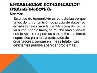 Establecer comunicación interpersonalSincrona:    Este tipo de transmisión se caracteriza porque antes de la transmisión de propia de datos, se envían señales para la identificación de lo que va a venir por la línea, es mucho mas eficiente que la Asincrona pero su uso se limita a líneas especiales para la comunicación de ordenadores, porque en líneas telefónicas deficientes pueden aparecer problemas.