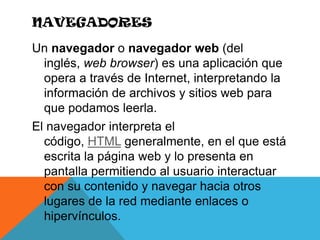 NavegadoresUn navegador o navegador web (del inglés, web browser) es una aplicación que opera a través de Internet, interpretando la información de archivos y sitios web para que podamos leerla.El navegador interpreta el código, HTML generalmente, en el que está escrita la página web y lo presenta en pantalla permitiendo al usuario interactuar con su contenido y navegar hacia otros lugares de la red mediante enlaces o hipervínculos.