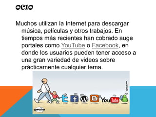 OcioMuchos utilizan la Internet para descargar música, películas y otros trabajos. En tiempos más recientes han cobrado auge portales como YouTube o Facebook, en donde los usuarios pueden tener acceso a una gran variedad de videos sobre prácticamente cualquier tema.