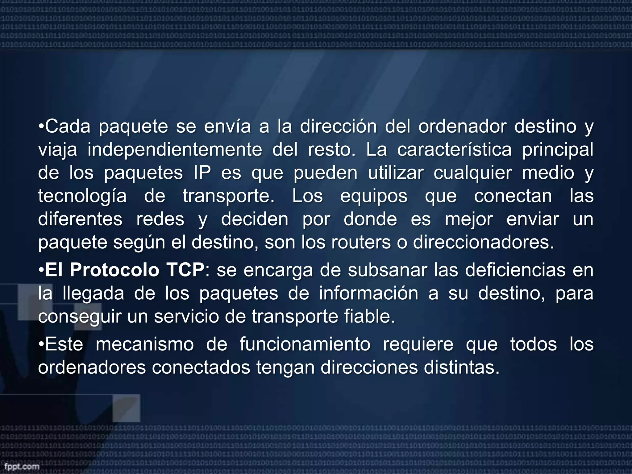 La familia de protocolos TCP/IPLa red Internet se basa en la utilización de los protocolos TCP/IP que son las normas que posibilitan la interconexión de ordenadores de diferentes fabricantes utilizando todo tipo de tecnología (Ethernet, líneas telefónicas conmutadas o dedicadas, X25, RDSI…).Esta familia está formada por más de 100 normas o protocolos que no dependen de ningún fabricante y son estándar. Los dos protocolos más importantes son IP (Internet Protocol) i TCP (Transmisión Control Protocol).El Protocolo IP: define una red de conmutación de paquetes donde la información que se quiere transmitir está fragmentada en paquetes. 