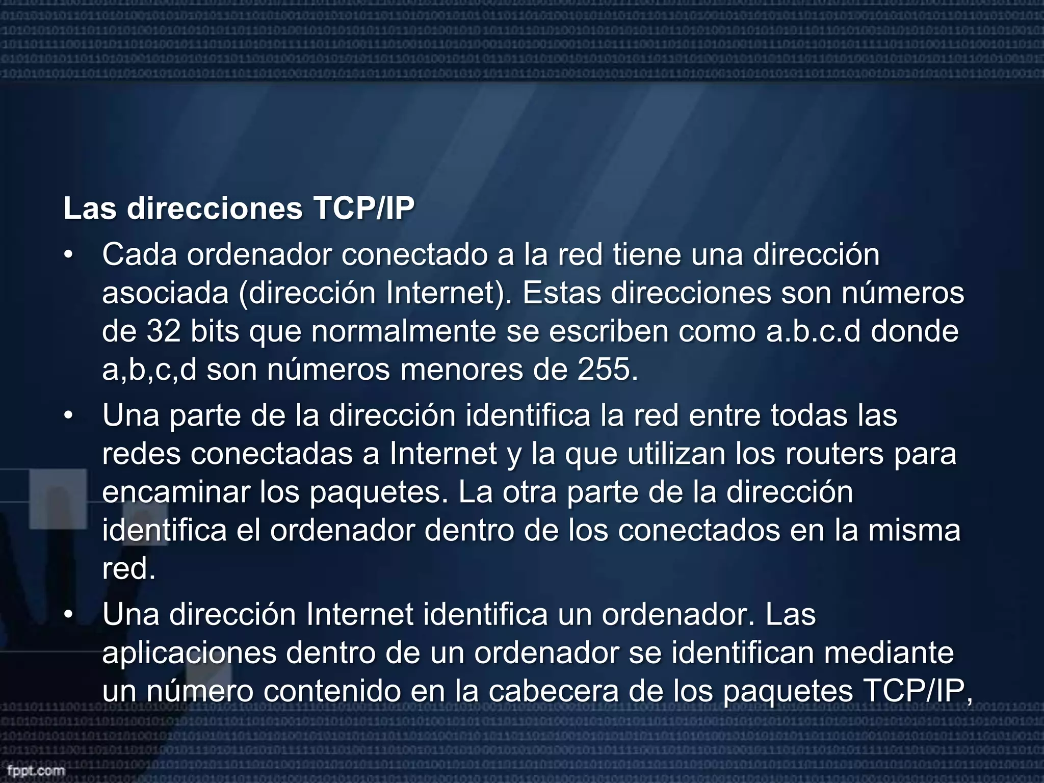 Cada paquete se envía a la dirección del ordenador destino y viaja independientemente del resto. La característica principal de los paquetes IP es que pueden utilizar cualquier medio y tecnología de transporte. Los equipos que conectan las diferentes redes y deciden por donde es mejor enviar un paquete según el destino, son los routers o direccionadores.El Protocolo TCP: se encarga de subsanar las deficiencias en la llegada de los paquetes de información a su destino, para conseguir un servicio de transporte fiable.Este mecanismo de funcionamiento requiere que todos los ordenadores conectados tengan direcciones distintas.