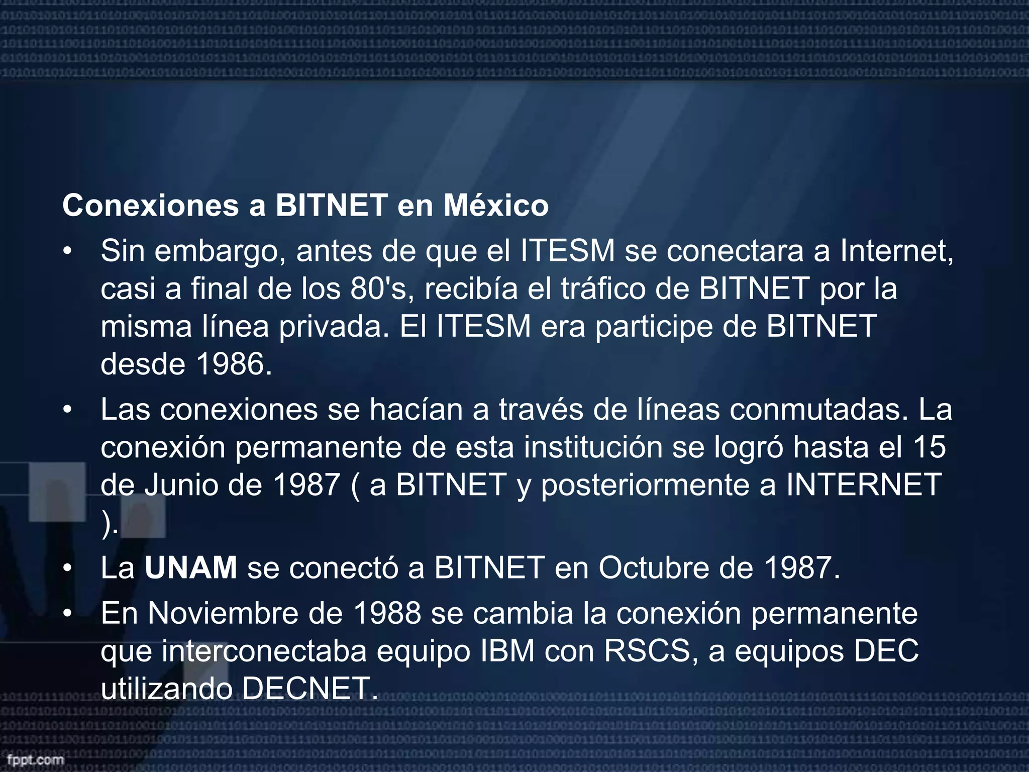 El Primer Nodo Internet en MéxicoLa historia del Internet en México empieza en el año de 1989 con la conexión del Instituto Tecnológico y de Estudios Superiores de Monterrey, en el Campus Monterrey, ITESM hacia la Universidad de Texas en San Antonio ( UTSA ), específicamente a la escuela de Medicina. Una Línea privada analógica de 4 hilos a 9600 bits por segundo fue el enlace.