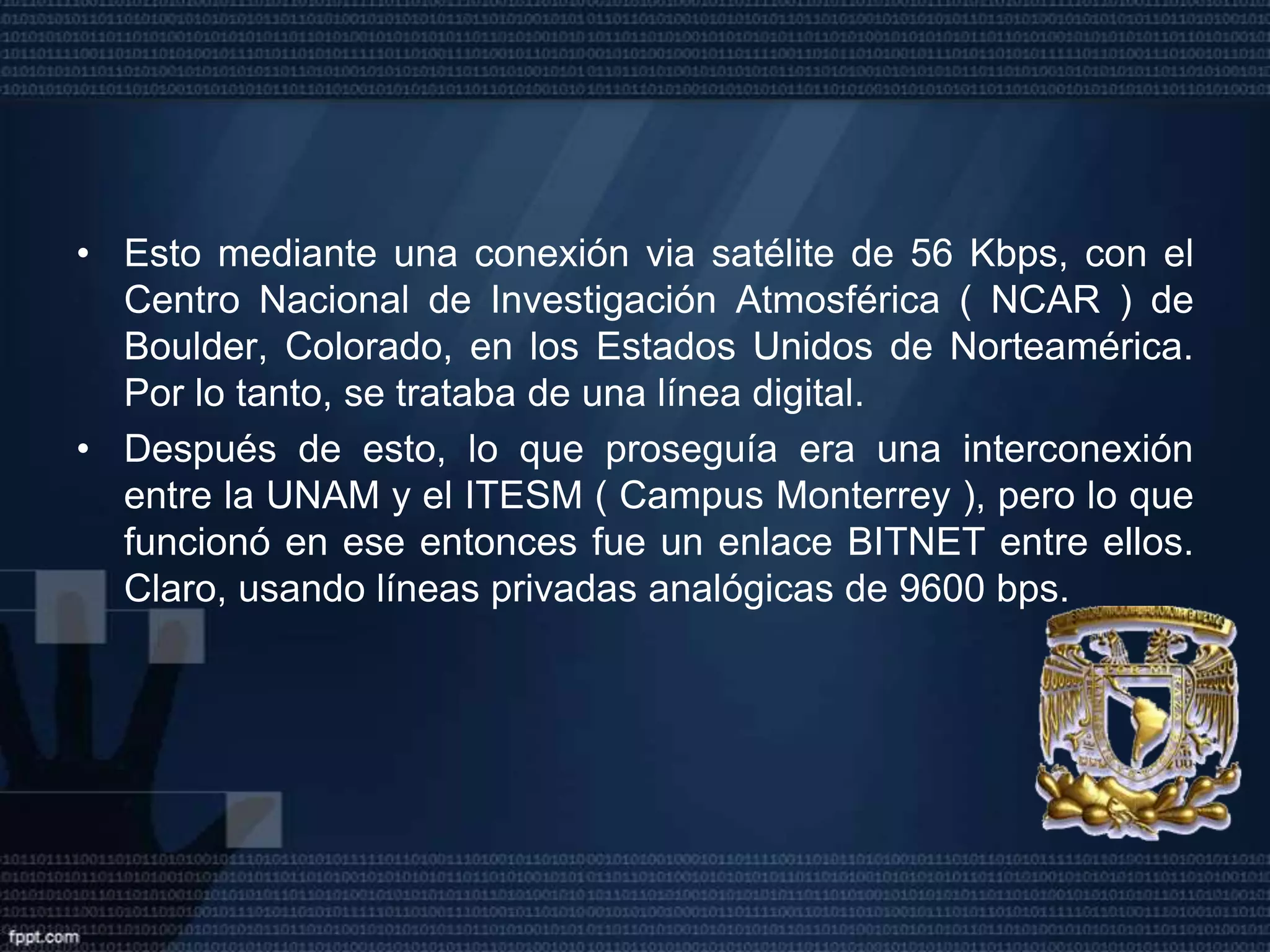 Primeros equipos conectados a INTERNET La máquina que recibía la conexión de DECNET esa una Microvax-II con la dirección 131.178.1.1 ( desde Septiembre de 1993 se encuentra fuera de operación en el ITESM, Campus Monterrey ). Esta máquina tenía un software que recibía el tráfico de TCP/IP encapsulado en DECNET, lo sacaba y permitía accesar Internet. Además de ser el primer nodo de Internet en México, pasó a ser el primer Name server para el dominio .mx. La UNAM como segundo nodo y su interconexión con el ITESMEl segundo nodo Internet en México fue la Universidad Nacional Autónoma de México, en el Instituto de Astronomía en la Ciudad de México. 