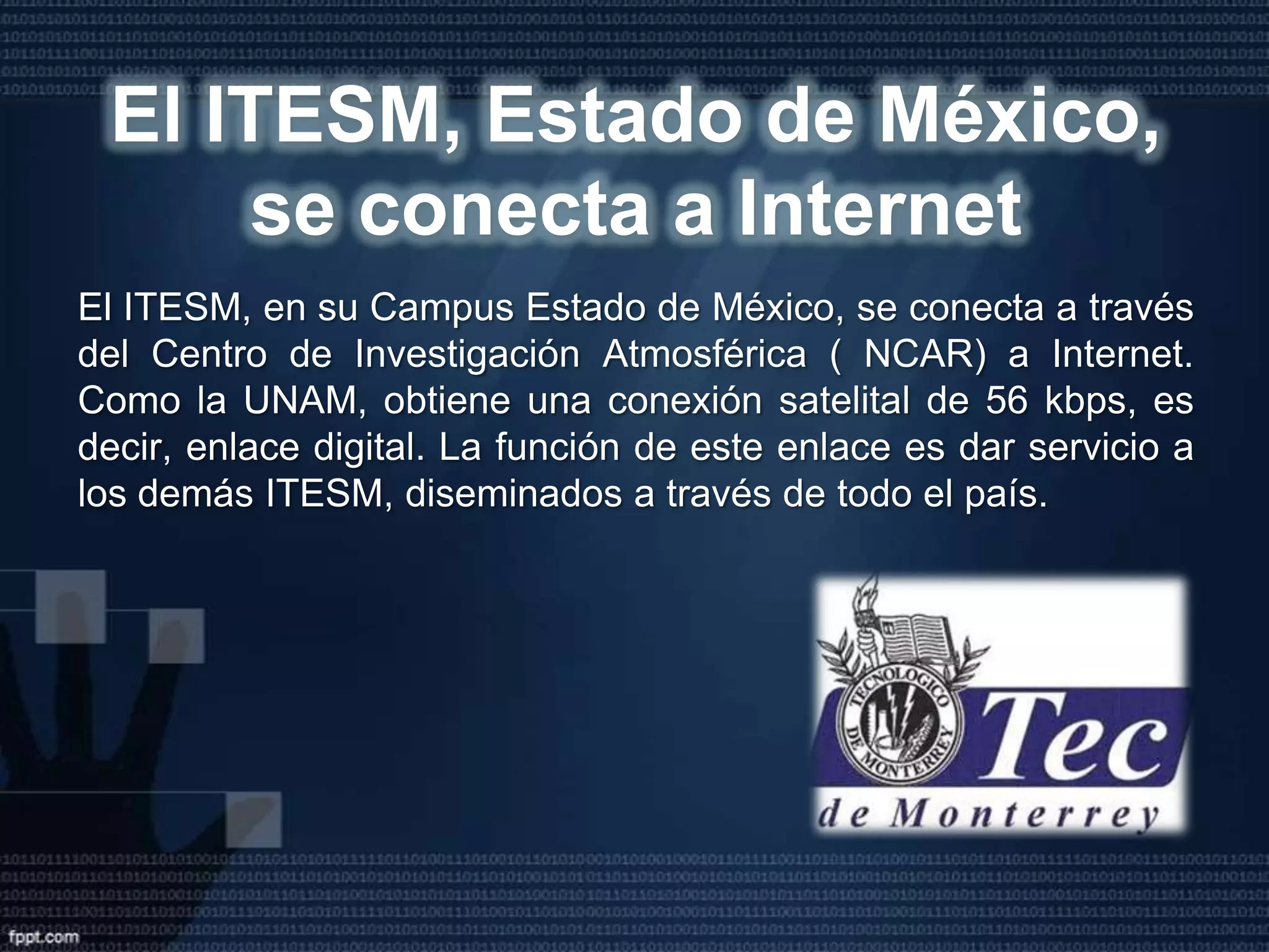 Esto mediante una conexión via satélite de 56 Kbps, con el Centro Nacional de Investigación Atmosférica ( NCAR ) de Boulder, Colorado, en los Estados Unidos de Norteamérica. Por lo tanto, se trataba de una línea digital. Después de esto, lo que proseguía era una interconexión entre la UNAM y el ITESM ( Campus Monterrey ), pero lo que funcionó en ese entonces fue un enlace BITNET entre ellos. Claro, usando líneas privadas analógicas de 9600 bps. 