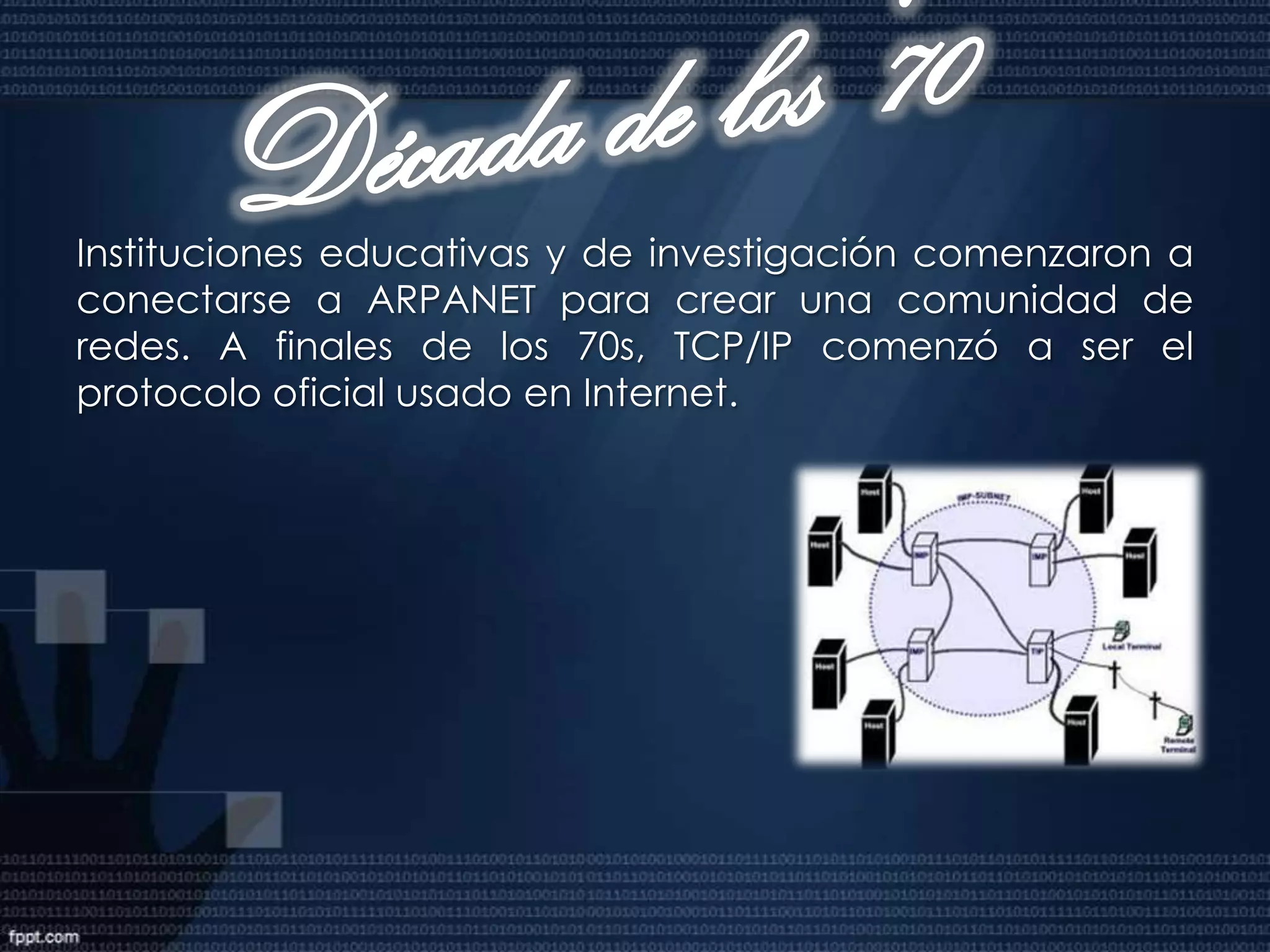 Década de los 60Transmisión Control Protocol y el Internet Protocol (TCP/IP) fueron desarrollados para proveer rápida comunicación entre dos dispositivos de red. La L corporación RAND en conjunto con el Instituto de ió RAND, j lI i d Massachusetts de Tecnología y la Universidad de California en los Ángeles, desarrollaron ésta tecnología para el Departamento de Defensa de los Estados Unidos. En 1969, el Departamento de la Defensa de los Estados Unidos comenzó a usar ARPANET la primera red basada en la ARPANET, tecnología de protocolos. ARPANET inicialmente conectaba cuatro supercomputadoras.