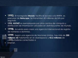 1984. El novelista William Gibson publica “Neuromante”, y define la palabra “ciberespacio”.Creación de los dominios gov, mil, edu, com, org y net así como los sufijosgeográficos.1986. La Fundación Nacional de la Ciencia de EE.UU. creala 'columna vertebral‘ de Internet mediante la conexión de cinco supercomputadores.1989. NSFNET transmitía 1.5 millones de bits por segundo.1990. ARPANET deja de existir. Internet está consolidada y definida como una Red de redes.1991. Tim Berners Lee da a conocer la WorldWide Web o Telaraña Mundial.