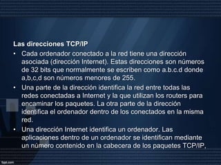 Cada paquete se envía a la dirección del ordenador destino y viaja independientemente del resto. La característica principal de los paquetes IP es que pueden utilizar cualquier medio y tecnología de transporte. Los equipos que conectan las diferentes redes y deciden por donde es mejor enviar un paquete según el destino, son los routers o direccionadores.El Protocolo TCP: se encarga de subsanar las deficiencias en la llegada de los paquetes de información a su destino, para conseguir un servicio de transporte fiable.Este mecanismo de funcionamiento requiere que todos los ordenadores conectados tengan direcciones distintas.