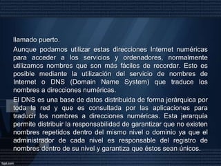 Las direcciones TCP/IPCada ordenador conectado a la red tiene una dirección asociada (dirección Internet). Estas direcciones son números de 32 bits que normalmente se escriben como a.b.c.d donde a,b,c,d son números menores de 255.Una parte de la dirección identifica la red entre todas las redes conectadas a Internet y la que utilizan los routers para encaminar los paquetes. La otra parte de la dirección identifica el ordenador dentro de los conectados en la misma red.Una dirección Internet identifica un ordenador. Las aplicaciones dentro de un ordenador se identifican mediante un número contenido en la cabecera de los paquetes TCP/IP, 