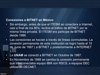 El Primer Nodo Internet en MéxicoLa historia del Internet en México empieza en el año de 1989 con la conexión del Instituto Tecnológico y de Estudios Superiores de Monterrey, en el Campus Monterrey, ITESM hacia la Universidad de Texas en San Antonio ( UTSA ), específicamente a la escuela de Medicina. Una Línea privada analógica de 4 hilos a 9600 bits por segundo fue el enlace.