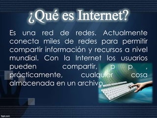 INTRODUCCIONInternet no es una única red de ordenadores sino que es un conjunto de 25.000 redes interconectadas que se comunican entre ellas con un mismo protocolo o lenguaje, denominado TCP/IP. Hoy día se calcula que entre 30 y 40 millones de usuarios de todo el mundo utilizan esta red de redes para comunicarse a distancia a través del ordenador. Internet es una fuente de recursos de información compartidos a escala mundial. Es una vía de comunicación para establecer cooperación y colaboración entre comunidades y grupos de interés por temas específicos, distribuidos por todo el mundo