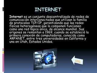 INTERNET
Internet es un conjunto descentralizado de redes de
comunicación interconectadas que utilizan la familia
de protocolos TCP/IP, garantizando que las redes
físicas heterogéneas que la componen funcionen
como una red lógica única, de alcance mundial. Sus
orígenes se remontan a 1969, cuando se estableció la
primera conexión de computadoras, conocida como
ARPANET, entre tres universidades en California y
una en Utah, Estados Unidos.
 