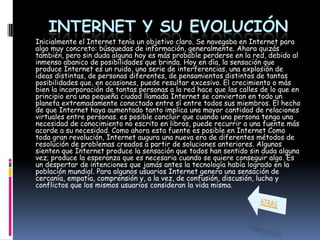 INTERNET Y SU EVOLUCIÓN
Inicialmente el Internet tenía un objetivo claro. Se navegaba en Internet para
algo muy concreto: búsquedas de información, generalmente. Ahora quizás
también, pero sin duda alguna hoy es más probable perderse en la red, debido al
inmenso abanico de posibilidades que brinda. Hoy en día, la sensación que
produce Internet es un ruido, una serie de interferencias, una explosión de
ideas distintas, de personas diferentes, de pensamientos distintos de tantas
posibilidades que, en ocasiones, puede resultar excesivo. El crecimiento o más
bien la incorporación de tantas personas a la red hace que las calles de lo que en
principio era una pequeña ciudad llamada Internet se conviertan en todo un
planeta extremadamente conectado entre sí entre todos sus miembros. El hecho
de que Internet haya aumentado tanto implica una mayor cantidad de relaciones
virtuales entre personas. es posible concluir que cuando una persona tenga una
necesidad de conocimiento no escrito en libros, puede recurrir a una fuente más
acorde a su necesidad. Como ahora esta fuente es posible en Internet Como
toda gran revolución, Internet augura una nueva era de diferentes métodos de
resolución de problemas creados a partir de soluciones anteriores. Algunos
sienten que Internet produce la sensación que todos han sentido sin duda alguna
vez; produce la esperanza que es necesaria cuando se quiere conseguir algo. Es
un despertar de intenciones que jamás antes la tecnología había logrado en la
población mundial. Para algunos usuarios Internet genera una sensación de
cercanía, empatía, comprensión y, a la vez, de confusión, discusión, lucha y
conflictos que los mismos usuarios consideran la vida misma.
 