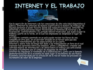 INTERNET Y EL TRABAJO


Con la aparición de Internet y de las conexiones de alta velocidad disponibles al
público, Internet ha alterado de manera significativa la manera de trabajar de
algunas personas al poder hacerlo desde sus respectivos hogares. Internet ha
permitido a estas personas mayor flexibilidad en términos de horarios y de
localización, contrariamente a la jornada laboral tradicional, que suele ocupar la
mañana y parte de la tarde, en la cual los empleados se desplazan al lugar de
trabajo.
Un experto contable asentado en un país puede revisar los libros de una
compañía en otro país, en un servidor situado en un tercer país que sea
mantenido remotamente por los especialistas en un cuarto.
Internet y sobre todo los blogs han dado a los trabajadores un foro en el cual
expresar sus opiniones sobre sus empleos, jefes y compañeros, creando una
cantidad masiva de información y de datos sobre el trabajo que está siendo
recogido actualmente por el colegio de abogados de Harvard.
Internet ha impulsado el fenómeno de la Globalización y junto con la llamada
desmaterialización de la economía ha dado lugar al nacimiento de una Nueva
Economía caracterizada por la utilización de la red en todos los procesos de
incremento de valor de la empresa
 