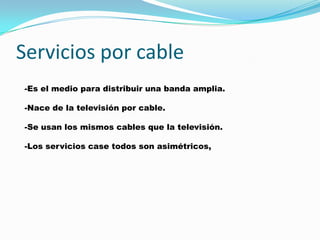 Servicios por cable
-Es el medio para distribuir una banda amplia.

-Nace de la televisión por cable.

-Se usan los mismos cables que la televisión.

-Los servicios case todos son asimétricos,
 