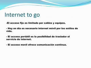 Internet to go
-El acceso fijo es limitado por cables y equipos.

- Hoy en día es necesario internet móvil por los estilos de
vida.

- El acceso portátil es la posibilidad de trasladar el
servicio de internet.

- El acceso movil ofrece comunicación continua.
 