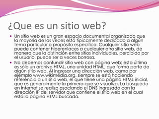 ¿Que es un sitio web?
 Un sitio web es un gran espacio documental organizado que
  la mayoría de las veces está típicamente dedicado a algún
  tema particular o propósito específico. Cualquier sitio web
  puede contener hiperenlaces a cualquier otro sitio web, de
  manera que la distinción entre sitios individuales, percibido por
  el usuario, puede ser a veces borrosa.
 No debemos confundir sitio web con página web; esta última
  es sólo un archivo HTML, una unidad HTML, que forma parte de
  algún sitio web. Al ingresar una dirección web, como por
  ejemplo www.wikimedia.org, siempre se está haciendo
  referencia a un sitio web, el que tiene una página HTML inicial,
  que es generalmente la primera que se visualiza. La búsqueda
  en Internet se realiza asociando el DNS ingresado con la
  dirección IP del servidor que contiene el sitio web en el cual
  está la página HTML buscada.
 