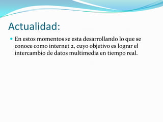 Actualidad:
En estos momentos se esta desarrollando lo que se
conoce como internet 2, cuyo objetivo es lograr el
intercambio de datos multimedia en tiempo real.