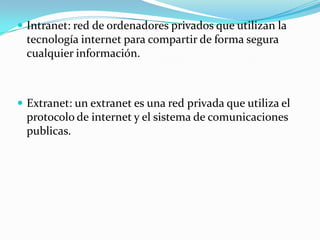  Intranet: red de ordenadores privados que utilizan la
  tecnología internet para compartir de forma segura
  cualquier información.



 Extranet: un extranet es una red privada que utiliza el
  protocolo de internet y el sistema de comunicaciones
  publicas.
 