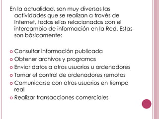 En la actualidad, son muy diversas las
  actividades que se realizan a través de
  Internet, todas ellas relacionadas con el
  intercambio de información en la Red. Estas
  son básicamente:

 Consultar información publicada
 Obtener archivos y programas

 Enviar datos a otros usuarios u ordenadores

 Tomar el control de ordenadores remotos

 Comunicarse con otros usuarios en tiempo
  real
 Realizar transacciones comerciales
 
