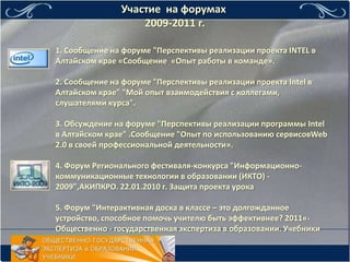 Участие на форумах
                   2009-2011 г.

1. Сообщение на форуме "Перспективы реализации проекта INTEL в
Алтайском крае «Сообщение «Опыт работы в команде».

2. Сообщение на форуме "Перспективы реализации проекта Intel в
Алтайском крае" "Мой опыт взаимодействия с коллегами,
слушателями курса".

3. Обсуждение на форуме "Перспективы реализации программы Intel
в Алтайском крае" .Сообщение "Опыт по использованию сервисовWeb
2.0 в своей профессиональной деятельности».

4. Форум Регионального фестиваля-конкурса "Информационно-
коммуникационные технологии в образовании (ИКТО) -
2009",АКИПКРО. 22.01.2010 г. Защита проекта урока

5. Форум "Интерактивная доска в классе – это долгожданное
устройство, способное помочь учителю быть эффективнее? 2011«-
Общественно - государственная экспертиза в образовании. Учебники
 