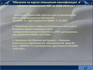 Обучение на курсах повышения квалификации в
  области применения ИКТ за 2008-2010 уч.г.

1. Технология
            создания Web-сайта как средство формирования
единого информационного пространства
,АКИПКРО, 72 , ,Удостоверение № 100838 , 17.10.2008 г.

2. Применение пакета свободного программного обеспечения
Установка и администрирование пакета
 свободного программного обеспечения ,АЙТИ, дистанционные ,
удостоверение № 046902, 10.12.2009 г.

3. Программа Intel Обучение для будущего. «Проектная
деятельность в информационно- образовательной среде XXI
века», АКИПКРО, 72 ч.,дистанционные ,удостоверение №116843
,19.03.2010 г.
 
